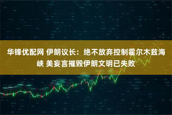 华锋优配网 伊朗议长：绝不放弃控制霍尔木兹海峡 美妄言摧毁伊朗文明已失败