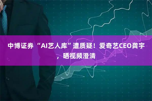 中博证券 “AI艺人库”遭质疑！爱奇艺CEO龚宇，晒视频澄清