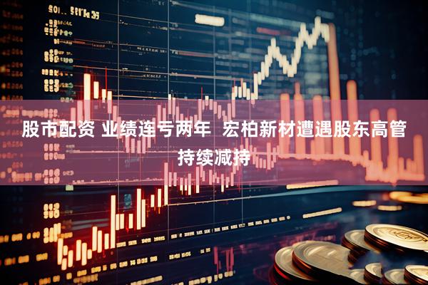 股市配资 业绩连亏两年  宏柏新材遭遇股东高管持续减持
