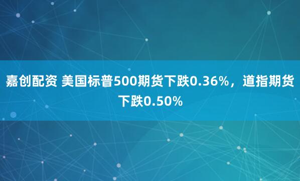 嘉创配资 美国标普500期货下跌0.36%，道指期货下跌0.50%