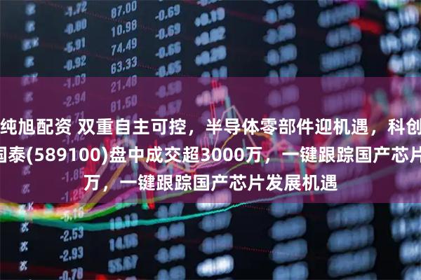 纯旭配资 双重自主可控，半导体零部件迎机遇，科创芯片ETF国泰(589100)盘中成交超3000万，一键跟踪国产芯片发展机遇