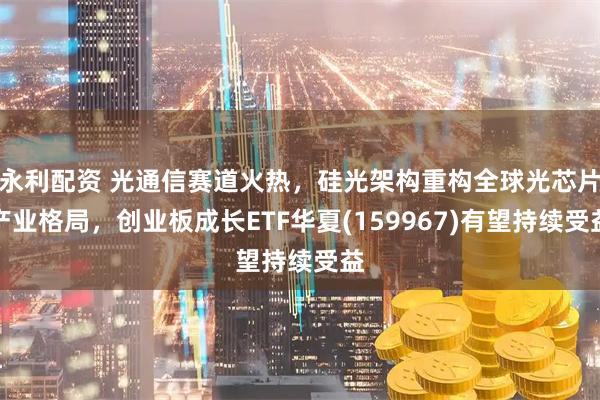 永利配资 光通信赛道火热，硅光架构重构全球光芯片产业格局，创业板成长ETF华夏(159967)有望持续受益