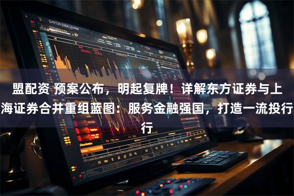 盟配资 预案公布，明起复牌！详解东方证券与上海证券合并重组蓝图：服务金融强国，打造一流投行
