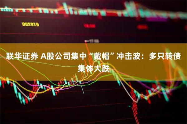 联华证券 A股公司集中“戴帽”冲击波：多只转债集体大跌