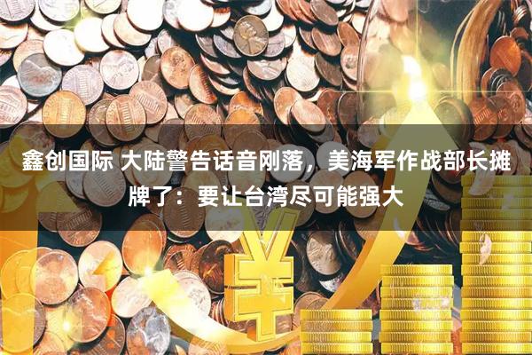 鑫创国际 大陆警告话音刚落，美海军作战部长摊牌了：要让台湾尽可能强大