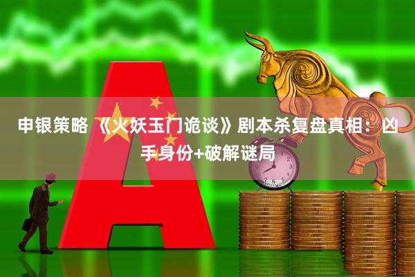 申银策略 《火妖玉门诡谈》剧本杀复盘真相：凶手身份+破解谜局