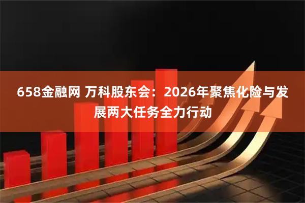 658金融网 万科股东会:2026年聚焦化险与发展两大任务全力行动
