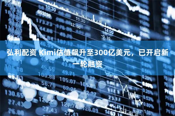 弘利配资 Kimi估值飙升至300亿美元，已开启新一轮融资