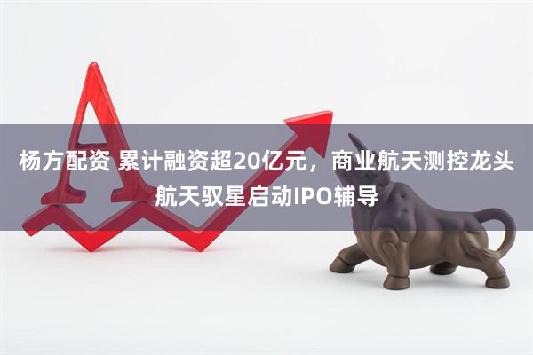 杨方配资 累计融资超20亿元，商业航天测控龙头航天驭星启动IPO辅导