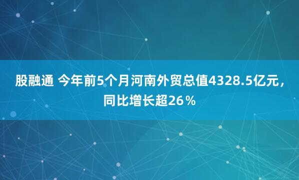 股融通 今年前5个月河南外贸总值4328.5亿元,同比增长超26%