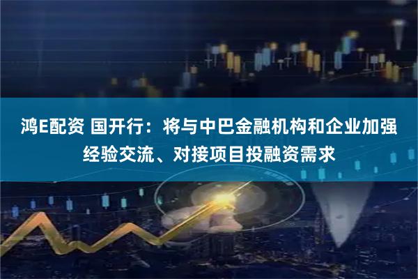 鸿E配资 国开行：将与中巴金融机构和企业加强经验交流、对接项目投融资需求