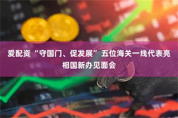爱配资 “守国门、促发展” 五位海关一线代表亮相国新办见面会