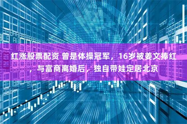 红涨股票配资 曾是体操冠军，16岁被姜文捧红，与富商离婚后，独自带娃定居北京