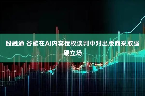 股融通 谷歌在AI内容授权谈判中对出版商采取强硬立场