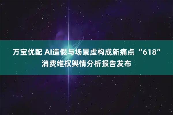 万宝优配 AI造假与场景虚构成新痛点 “618”消费维权舆情分析报告发布
