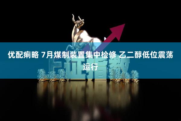 优配痢略 7月煤制装置集中检修 乙二醇低位震荡运行