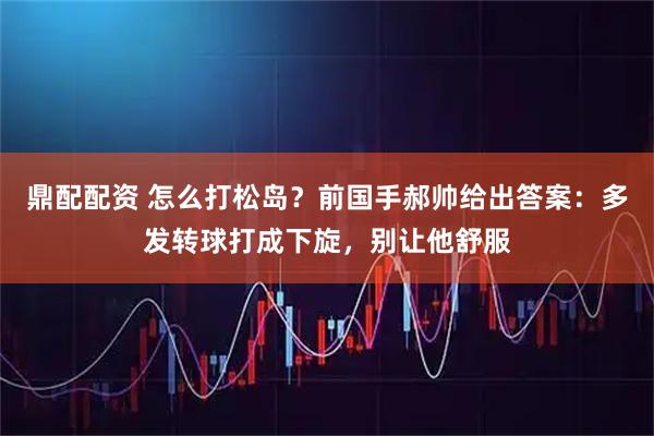 鼎配配资 怎么打松岛？前国手郝帅给出答案：多发转球打成下旋，别让他舒服