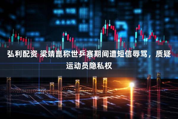 弘利配资 梁靖崑称世乒赛期间遭短信辱骂，质疑运动员隐私权