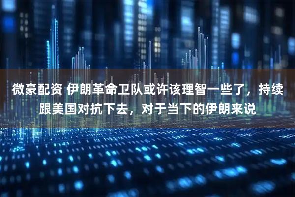 微豪配资 伊朗革命卫队或许该理智一些了，持续跟美国对抗下去，对于当下的伊朗来说