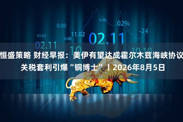 恒盛策略 财经早报：美伊有望达成霍尔木兹海峡协议 关税套利引爆“铜博士”丨2026年8月5日