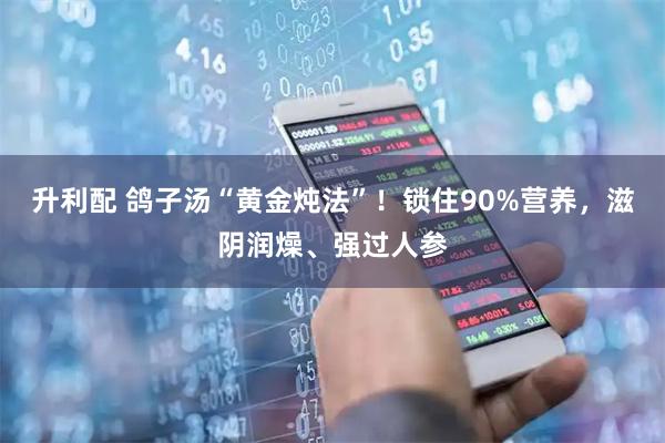 升利配 鸽子汤“黄金炖法”!锁住90%营养,滋阴润燥、强过人参