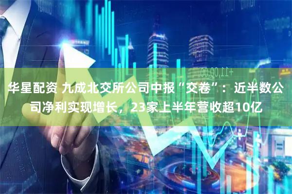 华星配资 九成北交所公司中报“交卷”：近半数公司净利实现增长，23家上半年营收超10亿