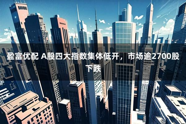 盈富优配 A股四大指数集体低开，市场逾2700股下跌