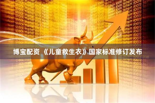 博宝配资 《儿童救生衣》国家标准修订发布