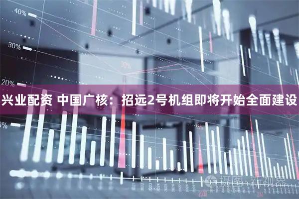 兴业配资 中国广核：招远2号机组即将开始全面建设
